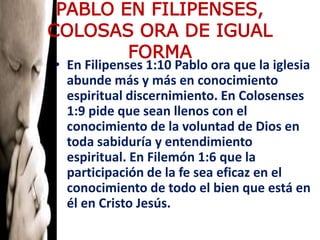 PABLO EN FILIPENSES,
COLOSAS ORA DE IGUAL
FORMA
• En Filipenses 1:10 Pablo ora que la iglesia
abunde más y más en conocimiento
espiritual discernimiento. En Colosenses
1:9 pide que sean llenos con el
conocimiento de la voluntad de Dios en
toda sabiduría y entendimiento
espiritual. En Filemón 1:6 que la
participación de la fe sea eficaz en el
conocimiento de todo el bien que está en
él en Cristo Jesús.
 