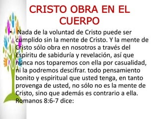 CRISTO OBRA EN EL
CUERPO
• Nada de la voluntad de Cristo puede ser
cumplido sin la mente de Cristo. Y la mente de
Cristo sólo obra en nosotros a través del
Espíritu de sabiduría y revelación, así que
nunca nos toparemos con ella por casualidad,
ni la podremos descifrar. todo pensamiento
bonito y espiritual que usted tenga, en tanto
provenga de usted, no sólo no es la mente de
Cristo, sino que además es contrario a ella.
Romanos 8:6-7 dice:
 