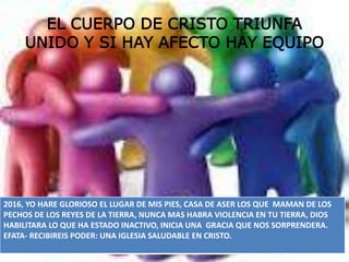 EL CUERPO DE CRISTO TRIUNFA
UNIDO Y SI HAY AFECTO HAY EQUIPO
2016, YO HARE GLORIOSO EL LUGAR DE MIS PIES, CASA DE ASER LOS QUE MAMAN DE LOS
PECHOS DE LOS REYES DE LA TIERRA, NUNCA MAS HABRA VIOLENCIA EN TU TIERRA, DIOS
HABILITARA LO QUE HA ESTADO INACTIVO, INICIA UNA GRACIA QUE NOS SORPRENDERA.
EFATA- RECIBIREIS PODER: UNA IGLESIA SALUDABLE EN CRISTO.
 