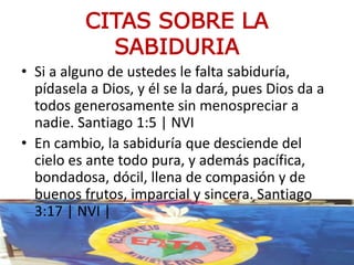 CITAS SOBRE LA
SABIDURIA
• Si a alguno de ustedes le falta sabiduría,
pídasela a Dios, y él se la dará, pues Dios da a
todos generosamente sin menospreciar a
nadie. Santiago 1:5 | NVI
• En cambio, la sabiduría que desciende del
cielo es ante todo pura, y además pacífica,
bondadosa, dócil, llena de compasión y de
buenos frutos, imparcial y sincera. Santiago
3:17 | NVI |
 