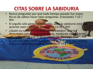 CITAS SOBRE LA SABIDURIA
• Nunca preguntes por qué todo tiempo pasado fue mejor.
No es de sabios hacer tales preguntas. Eclesiastés 7:10 |
NVI
• El orgullo sólo genera contiendas, pero la sabiduría está con
quienes oyen consejos. Proverbios 13:10 | NVI
• ¿Quién es sabio y entendido entre ustedes? Que lo
demuestre con su buena conducta, mediante obras hechas
con la humildad que le da su sabiduría. Santiago 3:13 | NVI
• El que adquiere cordura a sí mismo se ama, y el que retiene
el discernimiento prospera. Proverbios 19:8 | NVI
 