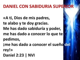 DANIEL CON SABIDURIA SUPERIOR
«A ti, Dios de mis padres,
te alabo y te doy gracias.
Me has dado sabiduría y poder,
me has dado a conocer lo que te
pedimos,
¡me has dado a conocer el sueño del
rey!»
Daniel 2:23 | NVI
 