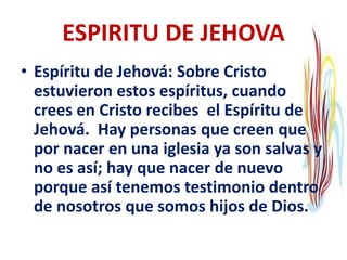 ESPIRITU DE JEHOVA
• Espíritu de Jehová: Sobre Cristo
estuvieron estos espíritus, cuando
crees en Cristo recibes el Espíritu de
Jehová. Hay personas que creen que
por nacer en una iglesia ya son salvas y
no es así; hay que nacer de nuevo
porque así tenemos testimonio dentro
de nosotros que somos hijos de Dios.
 