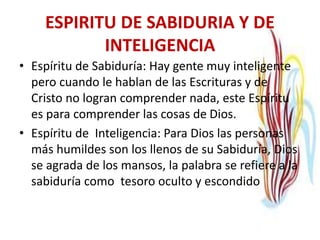 ESPIRITU DE SABIDURIA Y DE
INTELIGENCIA
• Espíritu de Sabiduría: Hay gente muy inteligente
pero cuando le hablan de las Escrituras y de
Cristo no logran comprender nada, este Espíritu
es para comprender las cosas de Dios.
• Espíritu de Inteligencia: Para Dios las personas
más humildes son los llenos de su Sabiduría, Dios
se agrada de los mansos, la palabra se refiere a la
sabiduría como tesoro oculto y escondido
 