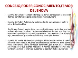 CONCEJO,PODER,CONOCIMIENTO,TEMOR
DE JEHOVA
• Espíritu de Consejo: Se recibe tanto para dar un consejo con la dirección
de Dios pero también para recibirlo con mansedumbre.
• Espíritu de Poder: Autoridad y poder en Cristo para vencer el mal y el
reino de las tinieblas.
• Espíritu de Conocimiento: Para conocer los tiempos. Jesús dice que hay
señales, ejemplo de ello es como cuando la tierra tiembla que Dios nos
muestra lo que significa la muerte y resurrección, recuerda que envió a su
Hijo, entendemos que en las señales hay mensajes de Dios.
• Espíritu de Temor de Jehová: El principio de la sabiduría NO es el temor a
Jehová sino de Jehová. Muchos hacen las cosas por miedo, dicen cómo
voy a cambiar esa Gloria por robar, por mentir, por matar, etc. El temor de
Jehová es saber que cuando nadie nos mira Dios nos está observando y
también nos mira el enemigo buscando la oportunidad de culparnos
 