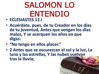 SALOMON LO
ENTENDIO
• ECLESIASTES 12.I
• Acuérdate, pues, de tu Creador en los días
de tu juventud, Antes que vengan los días
malos, Y se acerquen los años en que
digas:
• “No tengo en ellos placer.”
• 2 Antes que se oscurezcan el sol y la luz, La
luna y las estrellas, Y las nubes vuelvan
tras la lluvia;
 