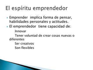    Emprender implica forma de pensar,
    habilidades personales y actitudes.
   El emprendedor tiene capacidad de:
        Innovar
        Tener voluntad de crear cosas nuevas o
    diferentes
        Ser creativos
        Son flexibles
 