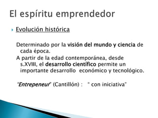    Evolución histórica

    Determinado por la visión del mundo y ciencia de
     cada época.
    A partir de la edad contemporánea, desde
     s.XVIII, el desarrollo científico permite un
     importante desarrollo económico y tecnológico.

    “Entrepeneur” (Cantillón) : “ con iniciativa”
 