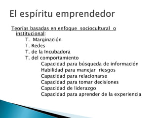 Teorías basadas en enfoque sociocultural o
  institucional:
       T. Marginación
       T. Redes
       T. de la Incubadora
       T. del comportamiento
              Capacidad para búsqueda de información
              Habilidad para manejar riesgos
              Capacidad para relacionarse
              Capacidad para tomar decisiones
              Capacidad de liderazgo
              Capacidad para aprender de la experiencia
 
