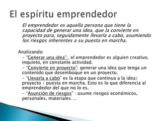 El emprendedor es aquella persona que tiene la
 capacidad de generar una idea, que la convierte en
 proyecto para, seguidamente llevarla a cabo, asumiendo
 los riesgos inherentes a su puesta en marcha.

Analizando:
 - “Generar una idea”: el emprendedor es alguien creativo,
 inquieto, en constante actividad.
 - “Convierte en proyecto”: generar una idea que tenga un
 contenido que desemboque en un proyecto.
 - “Llevarla a cabo” es la etapa que continua a la idea/
 proyecto / puesta en marcha. Esto es lo que diferencia al
 emprendedor del que no lo es.
 - “Asunción de riesgos” : asume riesgos económicos,
 personales, materiales….
 