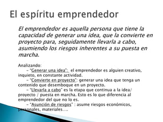 El emprendedor es aquella persona que tiene la
capacidad de generar una idea, que la convierte en
proyecto para, seguidamente llevarla a cabo,
asumiendo los riesgos inherentes a su puesta en
marcha.
Analizando:
    - “Generar una idea”: el emprendedor es alguien creativo,
inquieto, en constante actividad.
    - “Convierte en proyecto”: generar una idea que tenga un
contenido que desemboque en un proyecto.
    - “Llevarla a cabo” es la etapa que continua a la idea/
proyecto / puesta en marcha. Esto es lo que diferencia al
emprendedor del que no lo es.
    - “Asunción de riesgos” : asume riesgos económicos,
personales, materiales….
 