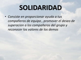 SOLIDARIDAD
• Consiste en proporcionar ayuda a tus
  compañeros de equipo , promover el deseo de
  superacion a los compañeros del grupo y
  reconocer los valores de los demas
 