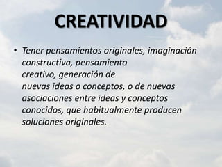 CREATIVIDAD
• Tener pensamientos originales, imaginación
  constructiva, pensamiento
  creativo, generación de
  nuevas ideas o conceptos, o de nuevas
  asociaciones entre ideas y conceptos
  conocidos, que habitualmente producen
  soluciones originales.
 