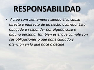 RESPONSABILIDAD
• Actúa conscientemente siendo él la causa
  directa o indirecta de un hecho ocurrido. Está
  obligado a responder por alguna cosa o
  alguna persona. También es el que cumple con
  sus obligaciones o que pone cuidado y
  atención en lo que hace o decide
 
