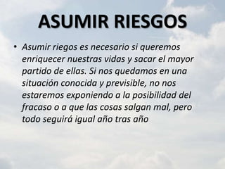 ASUMIR RIESGOS
• Asumir riegos es necesario si queremos
  enriquecer nuestras vidas y sacar el mayor
  partido de ellas. Si nos quedamos en una
  situación conocida y previsible, no nos
  estaremos exponiendo a la posibilidad del
  fracaso o a que las cosas salgan mal, pero
  todo seguirá igual año tras año
 