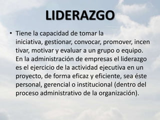 LIDERAZGO
• Tiene la capacidad de tomar la
  iniciativa, gestionar, convocar, promover, incen
  tivar, motivar y evaluar a un grupo o equipo.
  En la administración de empresas el liderazgo
  es el ejercicio de la actividad ejecutiva en un
  proyecto, de forma eficaz y eficiente, sea éste
  personal, gerencial o institucional (dentro del
  proceso administrativo de la organización).
 