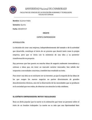 UNIVERSIDAD Nacional DE CHIMBORAZO
FACULTAD DE CIENCIAS DE LA EDUCACIÓN HUMANAS Y TECNOLOGÍAS
ESCUELA DE CIENCIAS
______________________________________________________________________________
Nombre: Guaman Pablo
Semestre: Quinto
Fecha: 2014/07/17
ENSAYO
ESPÍRITU EMPRENDEDOR
INTRODUCCIÓN
La decisión de crear una empresa, independientemente del tamaño o de la actividad
que desarrolle, constituye el inicio de un proceso que durará tanto como la propia
empresa, pero que se inicia con la existencia de una idea y su posterior
transformación en proyecto.
Hay personas que han puesto en marcha ideas de negocio realmente innovadoras y
exitosas o ideas que, sin tener un marcado carácter innovador, han sabido dar
respuesta a necesidades concretas y también han resultado un éxito.
Para tener una idea no es necesario ser un inventor, ya que la mayoría de las ideas de
las que surgen los nuevos negocios no parten directamente de grandes
descubrimientos técnicos, sino de la observación de las necesidades que se producen
en la sociedad que nos rodea, de observar con atención la vida cotidiana.
EL ESPÍRITU EMPRENDEDOR: MITOS Y REALIDADES
Reza un dicho popular que la suerte es la estimación que tiene un perezoso sobre el
éxito de un hombre trabajador. La suerte no es más que una Oportunidad bien
 