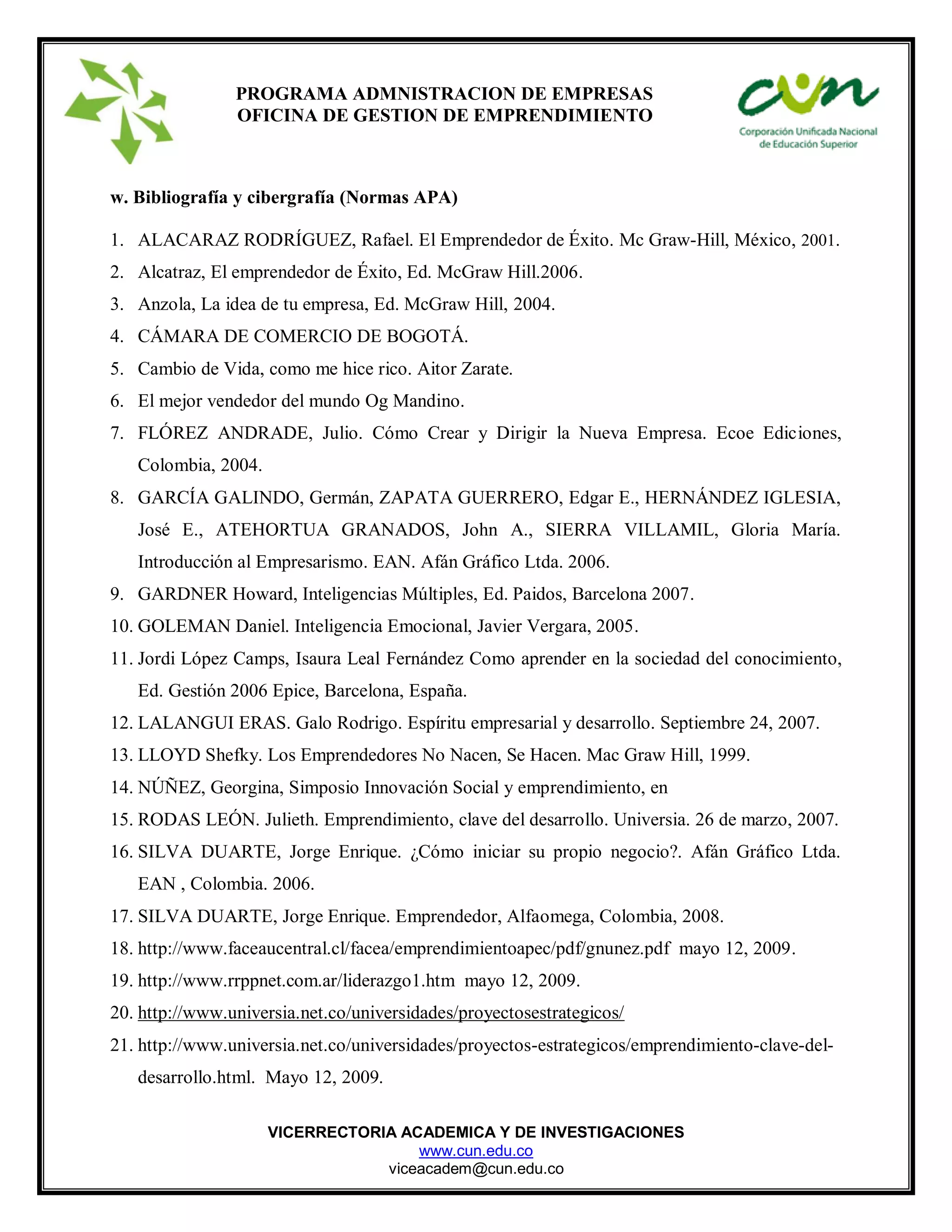 VICERRECTORIA ACADEMICA Y DE INVESTIGACIONES
www.cun.edu.co
viceacadem@cun.edu.co
PROGRAMA ADMNISTRACION DE EMPRESAS
OFICINA DE GESTION DE EMPRENDIMIENTO
w. Bibliografía y cibergrafía (Normas APA)
1. ALACARAZ RODRÍGUEZ, Rafael. El Emprendedor de Éxito. Mc Graw-Hill, México, 2001.
2. Alcatraz, El emprendedor de Éxito, Ed. McGraw Hill.2006.
3. Anzola, La idea de tu empresa, Ed. McGraw Hill, 2004.
4. CÁMARA DE COMERCIO DE BOGOTÁ.
5. Cambio de Vida, como me hice rico. Aitor Zarate.
6. El mejor vendedor del mundo Og Mandino.
7. FLÓREZ ANDRADE, Julio. Cómo Crear y Dirigir la Nueva Empresa. Ecoe Ediciones,
Colombia, 2004.
8. GARCÍA GALINDO, Germán, ZAPATA GUERRERO, Edgar E., HERNÁNDEZ IGLESIA,
José E., ATEHORTUA GRANADOS, John A., SIERRA VILLAMIL, Gloria María.
Introducción al Empresarismo. EAN. Afán Gráfico Ltda. 2006.
9. GARDNER Howard, Inteligencias Múltiples, Ed. Paidos, Barcelona 2007.
10. GOLEMAN Daniel. Inteligencia Emocional, Javier Vergara, 2005.
11. Jordi López Camps, Isaura Leal Fernández Como aprender en la sociedad del conocimiento,
Ed. Gestión 2006 Epice, Barcelona, España.
12. LALANGUI ERAS. Galo Rodrigo. Espíritu empresarial y desarrollo. Septiembre 24, 2007.
13. LLOYD Shefky. Los Emprendedores No Nacen, Se Hacen. Mac Graw Hill, 1999.
14. NÚÑEZ, Georgina, Simposio Innovación Social y emprendimiento, en
15. RODAS LEÓN. Julieth. Emprendimiento, clave del desarrollo. Universia. 26 de marzo, 2007.
16. SILVA DUARTE, Jorge Enrique. ¿Cómo iniciar su propio negocio?. Afán Gráfico Ltda.
EAN , Colombia. 2006.
17. SILVA DUARTE, Jorge Enrique. Emprendedor, Alfaomega, Colombia, 2008.
18. http://www.faceaucentral.cl/facea/emprendimientoapec/pdf/gnunez.pdf mayo 12, 2009.
19. http://www.rrppnet.com.ar/liderazgo1.htm mayo 12, 2009.
20. http://www.universia.net.co/universidades/proyectosestrategicos/
21. http://www.universia.net.co/universidades/proyectos-estrategicos/emprendimiento-clave-del-
desarrollo.html. Mayo 12, 2009.
 