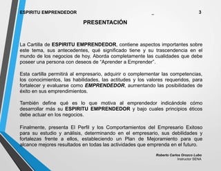 Roberto Carlos Orozco Lubo
Instructor SENA
ESPIRITU EMPRENDEDOR _ 3
PRESENTACIÓN
La Cartilla de ESPIRITU EMPRENDEDOR, contiene aspectos importantes sobre
este tema, sus antecedentes, qué significado tiene y su trascendencia en el
mundo de los negocios de hoy. Aborda completamente las cualidades que debe
poseer una persona con deseos de “Aprender a Emprender”.
Esta cartilla permitirá al empresario, adquirir o complementar las competencias,
los conocimientos, las habilidades, las actitudes y los valores requeridos, para
fortalecer y evaluarse como EMPRENDEDOR, aumentando las posibilidades de
éxito en sus emprendimientos.
También define qué es lo que motiva al emprendedor indicándole cómo
desarrollar más su ESPIRITU EMPRENDEDOR y bajo cuales principios éticos
debe actuar en los negocios.
Finalmente, presenta El Perfil y los Comportamientos del Empresario Exitoso
para su estudio y análisis, determinando en el empresario, sus debilidades y
fortalezas frente a ellos, estableciendo un Plan de Mejoramiento para que
alcance mejores resultados en todas las actividades que emprenda en el futuro.
 
