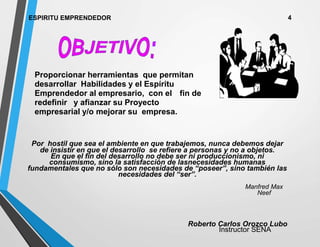 ESPIRITU EMPRENDEDOR 4
Proporcionar herramientas que permitan
desarrollar Habilidades y el Espíritu
Emprendedor al empresario, con el fin de
redefinir y afianzar su Proyecto
empresarial y/o mejorar su empresa.
Roberto Carlos Orozco Lubo
Instructor SENA
Por hostil que sea el ambiente en que trabajemos, nunca debemos dejar
de insistir en que el desarrollo se refiere a personas y no a objetos.
En que el fin del desarrollo no debe ser ni produccionismo, ni
consumismo, sino la satisfacción de lasnecesidades humanas
fundamentales que no sólo son necesidades de “poseer”, sino también las
necesidades del “ser”.
Manfred Max
Neef
 