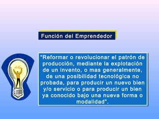 “Reformar o revolucionar el patrón de
producción, mediante la explotación
de un invento, o mas generalmente,
de una posibilidad tecnológica no
probada, para producir un nuevo bien
y/o servicio o para producir un bien
ya conocido bajo una nueva forma o
modalidad”.
“Reformar o revolucionar el patrón de
producción, mediante la explotación
de un invento, o mas generalmente,
de una posibilidad tecnológica no
probada, para producir un nuevo bien
y/o servicio o para producir un bien
ya conocido bajo una nueva forma o
modalidad”.
Función del EmprendedorFunción del EmprendedorFunción del EmprendedorFunción del Emprendedor
 