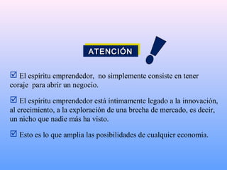  El espíritu emprendedor, no simplemente consiste en tener
coraje para abrir un negocio.
 El espíritu emprendedor está íntimamente legado a la innovación,
al crecimiento, a la exploración de una brecha de mercado, es decir,
un nicho que nadie más ha visto.
 Esto es lo que amplia las posibilidades de cualquier economía.
ATENCIÓNATENCIÓNATENCIÓNATENCIÓN
 