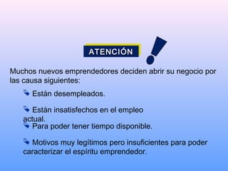 Muchos nuevos emprendedores deciden abrir su negocio por
las causa siguientes:
 Están desempleados.
 Están insatisfechos en el empleo
actual.
 Para poder tener tiempo disponible.
 Motivos muy legítimos pero insuficientes para poder
caracterizar el espíritu emprendedor.
ATENCIÓNATENCIÓNATENCIÓNATENCIÓN
 