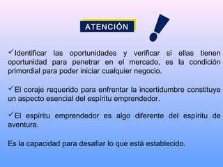 Identificar las oportunidades y verificar si ellas tienen
oportunidad para penetrar en el mercado, es la condición
primordial para poder iniciar cualquier negocio.
El coraje requerido para enfrentar la incertidumbre constituye
un aspecto esencial del espíritu emprendedor.
El espíritu emprendedor es algo diferente del espíritu de
aventura.
Es la capacidad para desafiar lo que está establecido.
ATENCIÓNATENCIÓNATENCIÓNATENCIÓN
 