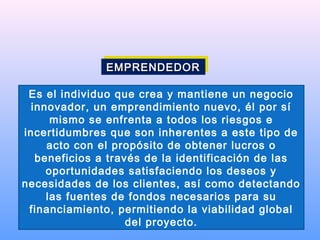 Es el individuo que crea y mantiene un negocio
innovador, un emprendimiento nuevo, él por sí
mismo se enfrenta a todos los riesgos e
incertidumbres que son inherentes a este tipo de
acto con el propósito de obtener lucros o
beneficios a través de la identificación de las
oportunidades satisfaciendo los deseos y
necesidades de los clientes, así como detectando
las fuentes de fondos necesarios para su
financiamiento, permitiendo la viabilidad global
del proyecto.
EMPRENDEDOREMPRENDEDOREMPRENDEDOREMPRENDEDOR
 