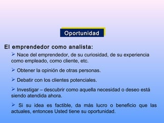 El emprendedor como analista:
 Nace del emprendedor, de su curiosidad, de su experiencia
como empleado, como cliente, etc.
 Obtener la opinión de otras personas.
 Debatir con los clientes potenciales.
 Investigar – descubrir como aquella necesidad o deseo está
siendo atendida ahora.
 Si su idea es factible, da más lucro o beneficio que las
actuales, entonces Usted tiene su oportunidad.
OportunidadOportunidadOportunidadOportunidad
 