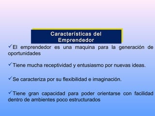 El emprendedor es una maquina para la generación de
oportunidades
Tiene mucha receptividad y entusiasmo por nuevas ideas.
Se caracteriza por su flexibilidad e imaginación.
Tiene gran capacidad para poder orientarse con facilidad
dentro de ambientes poco estructurados
Características delCaracterísticas del
EmprendedorEmprendedor
Características delCaracterísticas del
EmprendedorEmprendedor
 