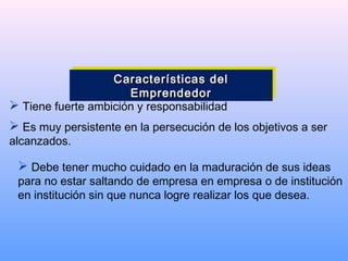  Tiene fuerte ambición y responsabilidad
 Es muy persistente en la persecución de los objetivos a ser
alcanzados.
 Debe tener mucho cuidado en la maduración de sus ideas
para no estar saltando de empresa en empresa o de institución
en institución sin que nunca logre realizar los que desea.
Características delCaracterísticas del
EmprendedorEmprendedor
Características delCaracterísticas del
EmprendedorEmprendedor
 