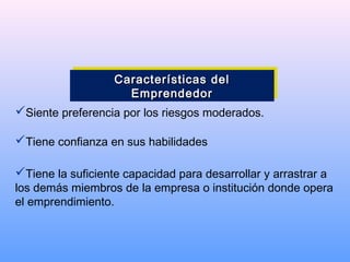 Siente preferencia por los riesgos moderados.
Tiene confianza en sus habilidades
Tiene la suficiente capacidad para desarrollar y arrastrar a
los demás miembros de la empresa o institución donde opera
el emprendimiento.
Características delCaracterísticas del
EmprendedorEmprendedor
Características delCaracterísticas del
EmprendedorEmprendedor
 