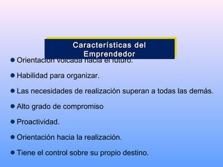Orientación volcada hacia el futuro.
Habilidad para organizar.
Las necesidades de realización superan a todas las demás.
Alto grado de compromiso
Proactividad.
Orientación hacia la realización.
Tiene el control sobre su propio destino.
Características delCaracterísticas del
EmprendedorEmprendedor
Características delCaracterísticas del
EmprendedorEmprendedor
 
