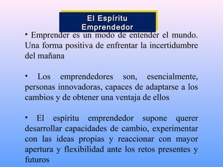 • Emprender es un modo de entender el mundo.
Una forma positiva de enfrentar la incertidumbre
del mañana
• Los emprendedores son, esencialmente,
personas innovadoras, capaces de adaptarse a los
cambios y de obtener una ventaja de ellos
• El espíritu emprendedor supone querer
desarrollar capacidades de cambio, experimentar
con las ideas propias y reaccionar con mayor
apertura y flexibilidad ante los retos presentes y
futuros
El EspírituEl Espíritu
EmprendedorEmprendedor
El EspírituEl Espíritu
EmprendedorEmprendedor
 