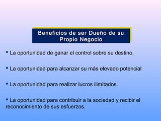  La oportunidad de ganar el control sobre su destino.
 La oportunidad para alcanzar su más elevado potencial
 La oportunidad para realizar lucros ilimitados.
 La oportunidad para contribuir a la sociedad y recibir el
reconocimiento de sus esfuerzos.
Beneficios de ser Dueño de suBeneficios de ser Dueño de su
Propio NegocioPropio Negocio
Beneficios de ser Dueño de suBeneficios de ser Dueño de su
Propio NegocioPropio Negocio
 