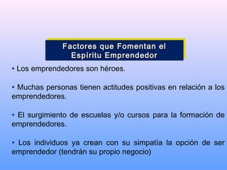 • Los emprendedores son héroes.
• Muchas personas tienen actitudes positivas en relación a los
emprendedores.
• El surgimiento de escuelas y/o cursos para la formación de
emprendedores.
• Los individuos ya crean con su simpatía la opción de ser
emprendedor (tendrán su propio negocio)
Factores que Fomentan elFactores que Fomentan el
Espíritu EmprendedorEspíritu Emprendedor
Factores que Fomentan elFactores que Fomentan el
Espíritu EmprendedorEspíritu Emprendedor
 