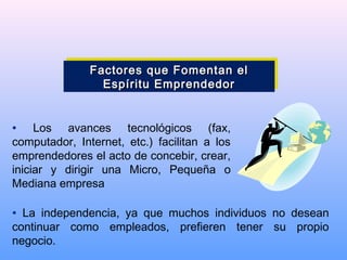 • Los avances tecnológicos (fax,
computador, Internet, etc.) facilitan a los
emprendedores el acto de concebir, crear,
iniciar y dirigir una Micro, Pequeña o
Mediana empresa
• La independencia, ya que muchos individuos no desean
continuar como empleados, prefieren tener su propio
negocio.
Factores que Fomentan elFactores que Fomentan el
Espíritu EmprendedorEspíritu Emprendedor
Factores que Fomentan elFactores que Fomentan el
Espíritu EmprendedorEspíritu Emprendedor
 