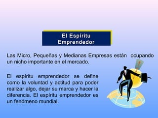 El EspírituEl Espíritu
EmprendedorEmprendedor
El EspírituEl Espíritu
EmprendedorEmprendedor
Las Micro, Pequeñas y Medianas Empresas están ocupando
un nicho importante en el mercado.
El espíritu emprendedor se define
como la voluntad y actitud para poder
realizar algo, dejar su marca y hacer la
diferencia. El espíritu emprendedor es
un fenómeno mundial.
 