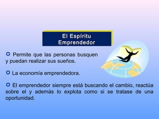  Permite que las personas busquen
y puedan realizar sus sueños.
 La economía emprendedora.
 El emprendedor siempre está buscando el cambio, reactúa
sobre el y además lo explota como si se tratase de una
oportunidad.
El EspírituEl Espíritu
EmprendedorEmprendedor
El EspírituEl Espíritu
EmprendedorEmprendedor
 
