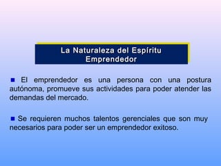 El emprendedor es una persona con una postura
autónoma, promueve sus actividades para poder atender las
demandas del mercado.
Se requieren muchos talentos gerenciales que son muy
necesarios para poder ser un emprendedor exitoso.
La Naturaleza del EspírituLa Naturaleza del Espíritu
EmprendedorEmprendedor
La Naturaleza del EspírituLa Naturaleza del Espíritu
EmprendedorEmprendedor
 