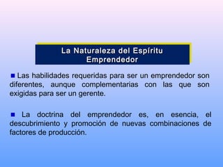 Las habilidades requeridas para ser un emprendedor son
diferentes, aunque complementarias con las que son
exigidas para ser un gerente.
La doctrina del emprendedor es, en esencia, el
descubrimiento y promoción de nuevas combinaciones de
factores de producción.
La Naturaleza del EspírituLa Naturaleza del Espíritu
EmprendedorEmprendedor
La Naturaleza del EspírituLa Naturaleza del Espíritu
EmprendedorEmprendedor
 
