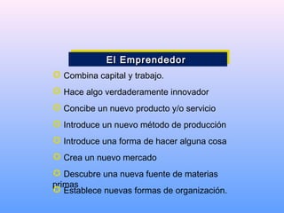  Combina capital y trabajo.
 Hace algo verdaderamente innovador
 Concibe un nuevo producto y/o servicio
 Introduce un nuevo método de producción
 Introduce una forma de hacer alguna cosa
 Crea un nuevo mercado
 Descubre una nueva fuente de materias
primas
 Establece nuevas formas de organización.
El EmprendedorEl EmprendedorEl EmprendedorEl Emprendedor
 