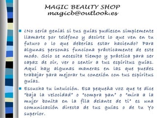  ¿No sería genial si tus guías pudiesen simplemente 
llamarte por teléfono y decirte lo que ven en tu 
futuro o lo que deberías estar haciendo? Para 
algunas personas funciona prácticamente de este 
modo. Solo se necesita tiempo y práctica para ser 
capaz de oír, ver o sentir a tus espíritus guías. 
Aquí hay algunas maneras en las que puedes 
trabajar para mejorar tu conexión con tus espíritus 
guías. 
 Escucha tu intuición. Esa pequeña voz que te dice 
“baja la velocidad” o “compra pan” o “mira a la 
mujer bonita en la fila delante de ti” es una 
comunicación directa de tus guías o de tu Yo 
superior. 
 