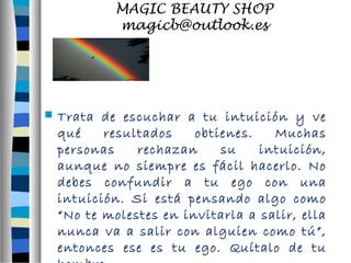 MAGIC BEAUTY SHOP 
magicb@outlook.es 
 Trata de escuchar a tu intuición y ve 
qué resultados obtienes. Muchas 
personas rechazan su intuición, 
aunque no siempre es fácil hacerlo. No 
debes confundir a tu ego con una 
intuición. Si está pensando algo como 
“No te molestes en invitarla a salir, ella 
nunca va a salir con alguien como tú”, 
entonces ese es tu ego. Quítalo de tu 
hombro. 
 