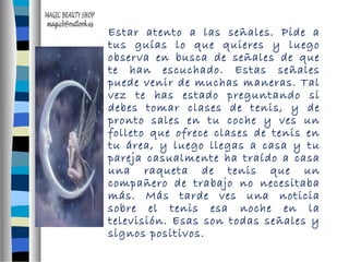 Estar atento a las señales. Pide a 
tus guías lo que quieres y luego 
observa en busca de señales de que 
te han escuchado. Estas señales 
puede venir de muchas maneras. Tal 
vez te has estado preguntando si 
debes tomar clases de tenis, y de 
pronto sales en tu coche y ves un 
folleto que ofrece clases de tenis en 
tu área, y luego llegas a casa y tu 
pareja casualmente ha traído a casa 
una raqueta de tenis que un 
compañero de trabajo no necesitaba 
más. Más tarde ves una noticia 
sobre el tenis esa noche en la 
televisión. Esas son todas señales y 
signos positivos. 
 