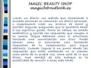 Llevar un diario. Un método que recomiendo a 
muchas personas es comenzar un diario personal, 
o simplemente crear un archivo de Word y 
escribir algunas preguntas que te gustaría hacer 
a tus espíritus guías. Ponte en calma, en estado 
meditativo y escribe las respuestas que vengan a 
tu mente. Sigue adelante como si estuvieses 
teniendo una conversación con ellos. Puede 
parecer como si estuvieras solo tecleando 
respuestas de tu imaginación, pero sigue 
adelante. Cuando llegues a un punto donde las 
respuestas que estás recibiendo no se sienten 
como parte de tu propia voz, toma nota de lo que 
dicen. Una ventaja de este enfoque es la 
posibilidad de recurrir a ellas más tarde. 
 