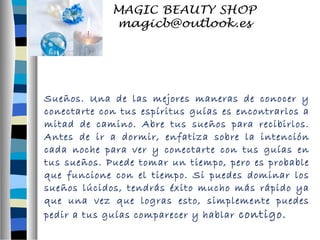 Sueños. Una de las mejores maneras de conocer y 
conectarte con tus espíritus guías es encontrarlos a 
mitad de camino. Abre tus sueños para recibirlos. 
Antes de ir a dormir, enfatiza sobre la intención 
cada noche para ver y conectarte con tus guías en 
tus sueños. Puede tomar un tiempo, pero es probable 
que funcione con el tiempo. Si puedes dominar los 
sueños lúcidos, tendrás éxito mucho más rápido ya 
que una vez que logras esto, simplemente puedes 
pedir a tus guías comparecer y hablar contigo. 
 