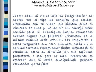 ¿Cómo saber si no es sólo tu imaginación? Lo 
sabrás por el tipo de consejos que recibes. 
¿Resuenan con tu vida? ¿Se sienten como si 
vinieran de ellos y no de ti? ¿El consejo tiene 
sentido para ti? ¿Consigues buenos resultados 
cuando sigues sus palabras? ¿Aparecen de la 
misma manera cada vez? Si las respuestas a 
estas preguntas son “sí”, entonces estás en el 
camino correcto. Puedes tener dudas respecto de si 
realmente estás en sintonía con tus espíritus 
protectores o no, pero lo más importante es 
recordar que si estás consiguiendo grandes 
resultados y eres feliz. 
 