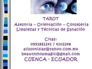 TAROT 
Asesoría – Orientación – Consejería 
Limpiezas y Técnicas de Sanación 
Citas: 
0991861241 / 4102248 
alissonislas@yahoo.com.mx 
beautyshopmagic@gmail.com 
CUENCA - ECUADOR 
